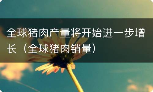 全球猪肉产量将开始进一步增长（全球猪肉销量）