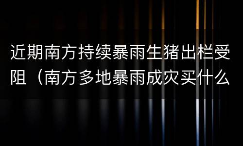 近期南方持续暴雨生猪出栏受阻（南方多地暴雨成灾买什么股票）