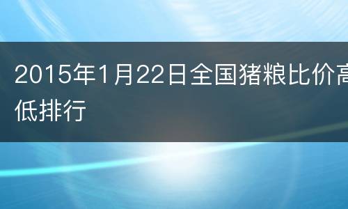 2015年1月22日全国猪粮比价高低排行