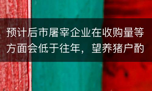 预计后市屠宰企业在收购量等方面会低于往年，望养猪户酌情出栏