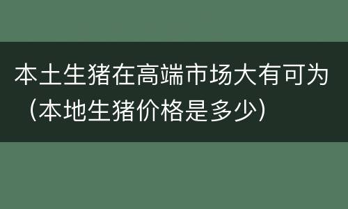 本土生猪在高端市场大有可为（本地生猪价格是多少）