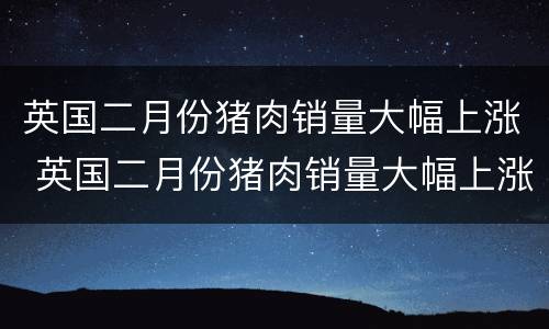 英国二月份猪肉销量大幅上涨 英国二月份猪肉销量大幅上涨的原因