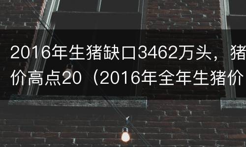 2016年生猪缺口3462万头，猪价高点20（2016年全年生猪价格表）