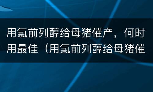 用氯前列醇给母猪催产，何时用最佳（用氯前列醇给母猪催产,何时用最佳配种）