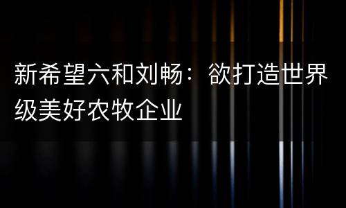 新希望六和刘畅：欲打造世界级美好农牧企业