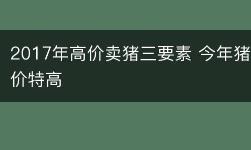 2017年高价卖猪三要素 今年猪价特高