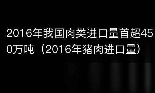2016年我国肉类进口量首超450万吨（2016年猪肉进口量）