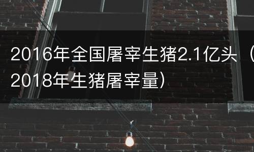 2016年全国屠宰生猪2.1亿头（2018年生猪屠宰量）