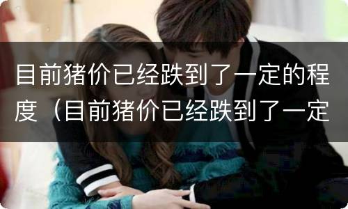 目前猪价已经跌到了一定的程度（目前猪价已经跌到了一定的程度了吗）