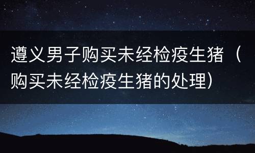 遵义男子购买未经检疫生猪（购买未经检疫生猪的处理）