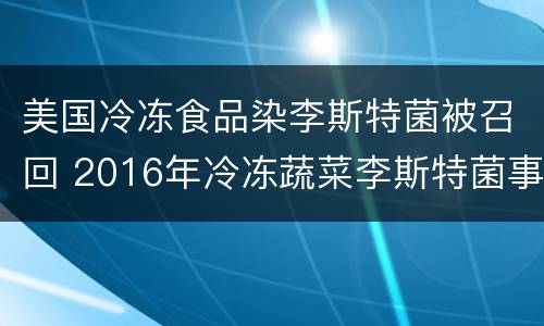 美国冷冻食品染李斯特菌被召回 2016年冷冻蔬菜李斯特菌事件