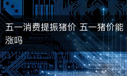 五一消费提振猪价 五一猪价能涨吗