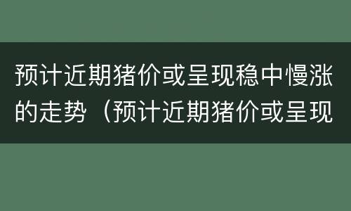 预计近期猪价或呈现稳中慢涨的走势（预计近期猪价或呈现稳中慢涨的走势是）