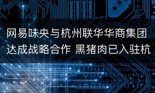 网易味央与杭州联华华商集团达成战略合作 黑猪肉已入驻杭州10家