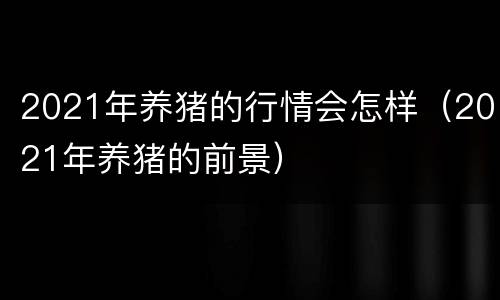 2021年养猪的行情会怎样（2021年养猪的前景）