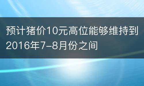 预计猪价10元高位能够维持到2016年7-8月份之间