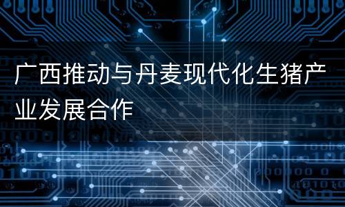 广西推动与丹麦现代化生猪产业发展合作