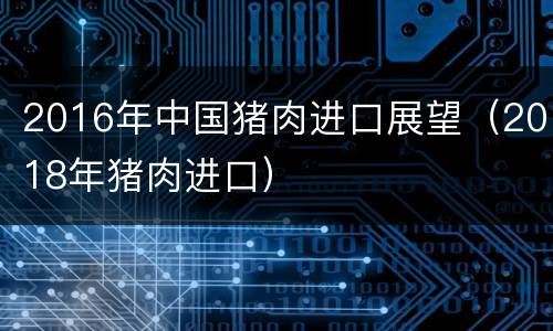 2016年中国猪肉进口展望（2018年猪肉进口）