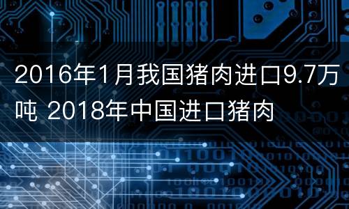 2016年1月我国猪肉进口9.7万吨 2018年中国进口猪肉