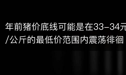 年前猪价底线可能是在33-34元/公斤的最低价范围内震荡徘徊