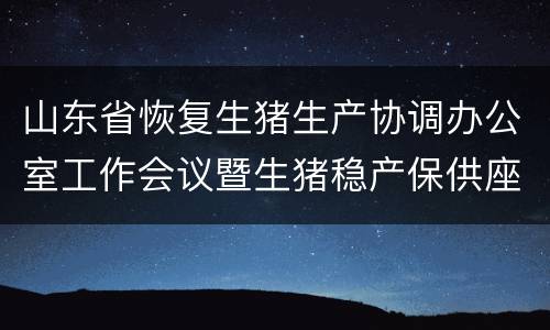 山东省恢复生猪生产协调办公室工作会议暨生猪稳产保供座谈会召开