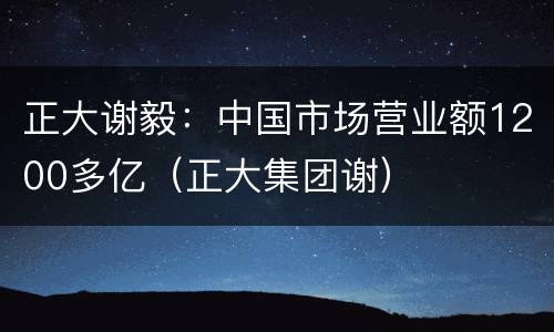 正大谢毅：中国市场营业额1200多亿（正大集团谢）