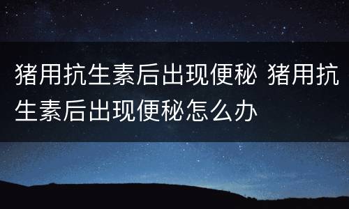 猪用抗生素后出现便秘 猪用抗生素后出现便秘怎么办