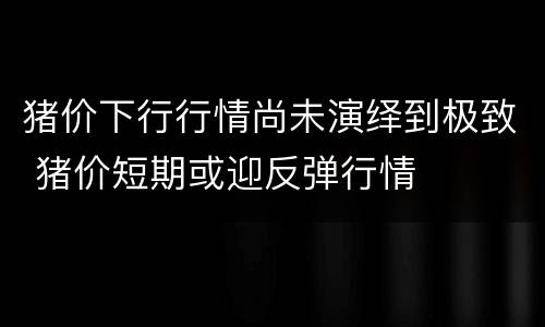猪价下行行情尚未演绎到极致 猪价短期或迎反弹行情