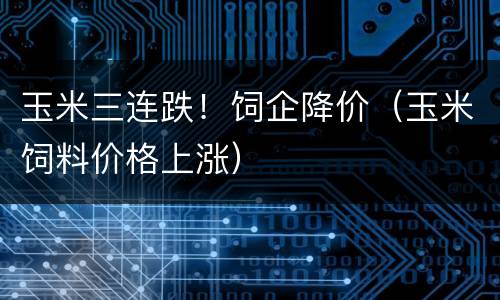 玉米三连跌！饲企降价（玉米饲料价格上涨）