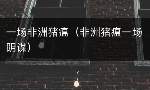 一场非洲猪瘟（非洲猪瘟一场阴谋）