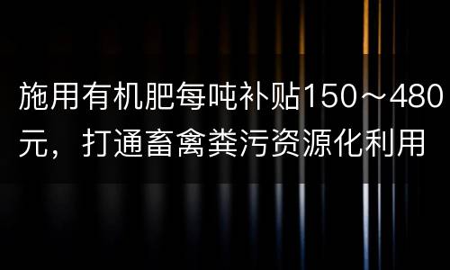 施用有机肥每吨补贴150～480元，打通畜禽粪污资源化利用“最后一