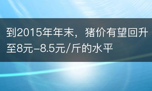 到2015年年末，猪价有望回升至8元-8.5元/斤的水平