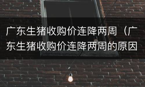 广东生猪收购价连降两周（广东生猪收购价连降两周的原因）