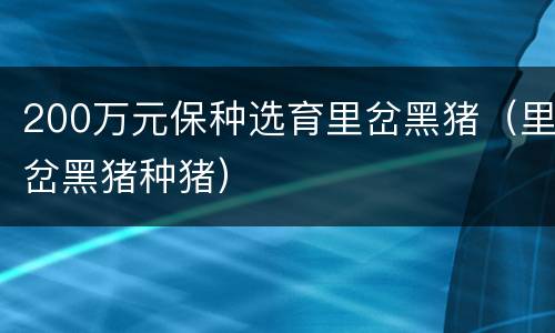 200万元保种选育里岔黑猪（里岔黑猪种猪）