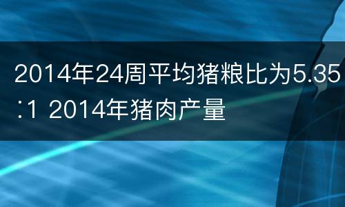 2014年24周平均猪粮比为5.35∶1 2014年猪肉产量