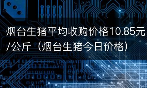 烟台生猪平均收购价格10.85元/公斤（烟台生猪今日价格）