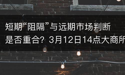 短期“阻隔”与远期市场判断是否重合？3月12日14点大商所&网生猪