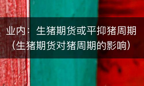 业内：生猪期货或平抑猪周期（生猪期货对猪周期的影响）