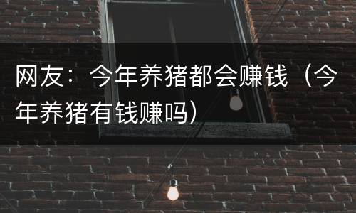 网友：今年养猪都会赚钱（今年养猪有钱赚吗）