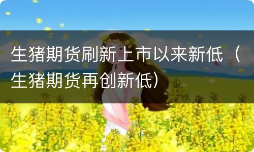 生猪期货刷新上市以来新低（生猪期货再创新低）