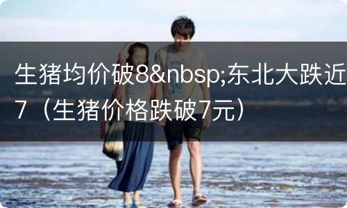 生猪均价破8&nbsp;东北大跌近7（生猪价格跌破7元）