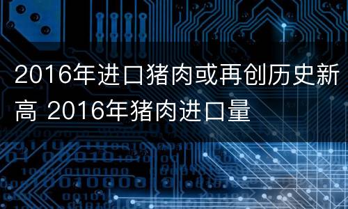 2016年进口猪肉或再创历史新高 2016年猪肉进口量