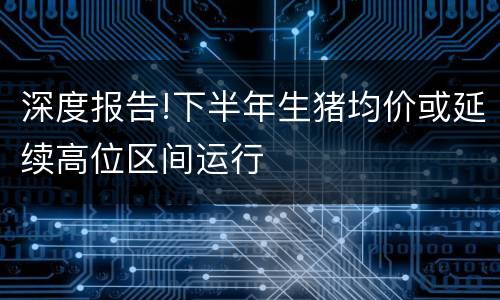 深度报告!下半年生猪均价或延续高位区间运行