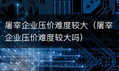 屠宰企业压价难度较大（屠宰企业压价难度较大吗）