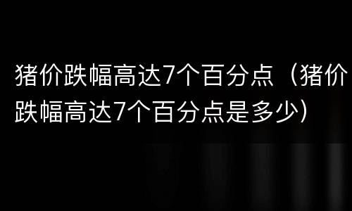 猪价跌幅高达7个百分点（猪价跌幅高达7个百分点是多少）