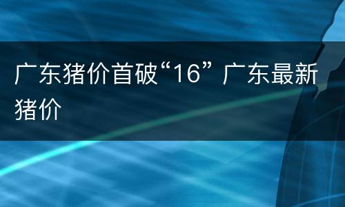 广东猪价首破“16” 广东最新猪价