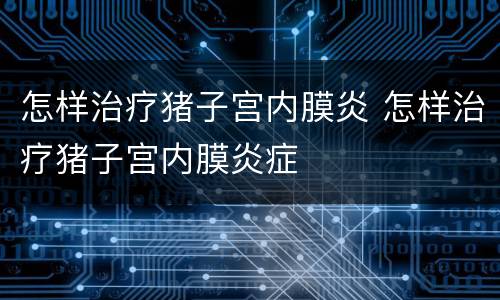 怎样治疗猪子宫内膜炎 怎样治疗猪子宫内膜炎症