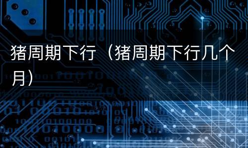 猪周期下行（猪周期下行几个月）