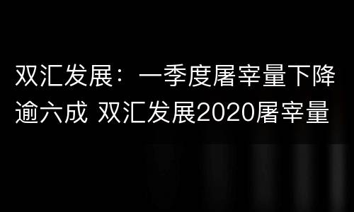 双汇发展：一季度屠宰量下降逾六成 双汇发展2020屠宰量