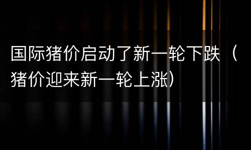 国际猪价启动了新一轮下跌（猪价迎来新一轮上涨）